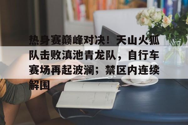 热身赛巅峰对决！天山火狐队击败滇池青龙队，自行车赛场再起波澜；禁区内连续解围
